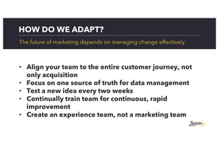 HOW DO WE ADAPT?
The future of marketing depends on managing change effectively
• Align your team to the entire customer journey, not
only acquisition
• Focus on one source of truth for data management
• Test a new idea every two weeks
• Continually train team for continuous, rapid
improvement
• Create an experience team, not a marketing team
 