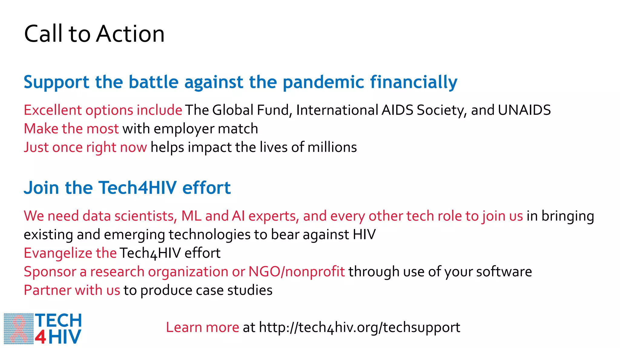 Support the battle against the pandemic financially
Excellent options includeThe Global Fund, International AIDS Society, and UNAIDS
Make the most with employer match
Just once right now helps impact the lives of millions
Call to Action
Join the Tech4HIV effort
We need data scientists, ML and AI experts, and every other tech role to join us in bringing
existing and emerging technologies to bear against HIV
Evangelize theTech4HIV effort
Sponsor a research organization or NGO/nonprofit through use of your software
Partner with us to produce case studies
Learn more at http://tech4hiv.org/techsupport
 