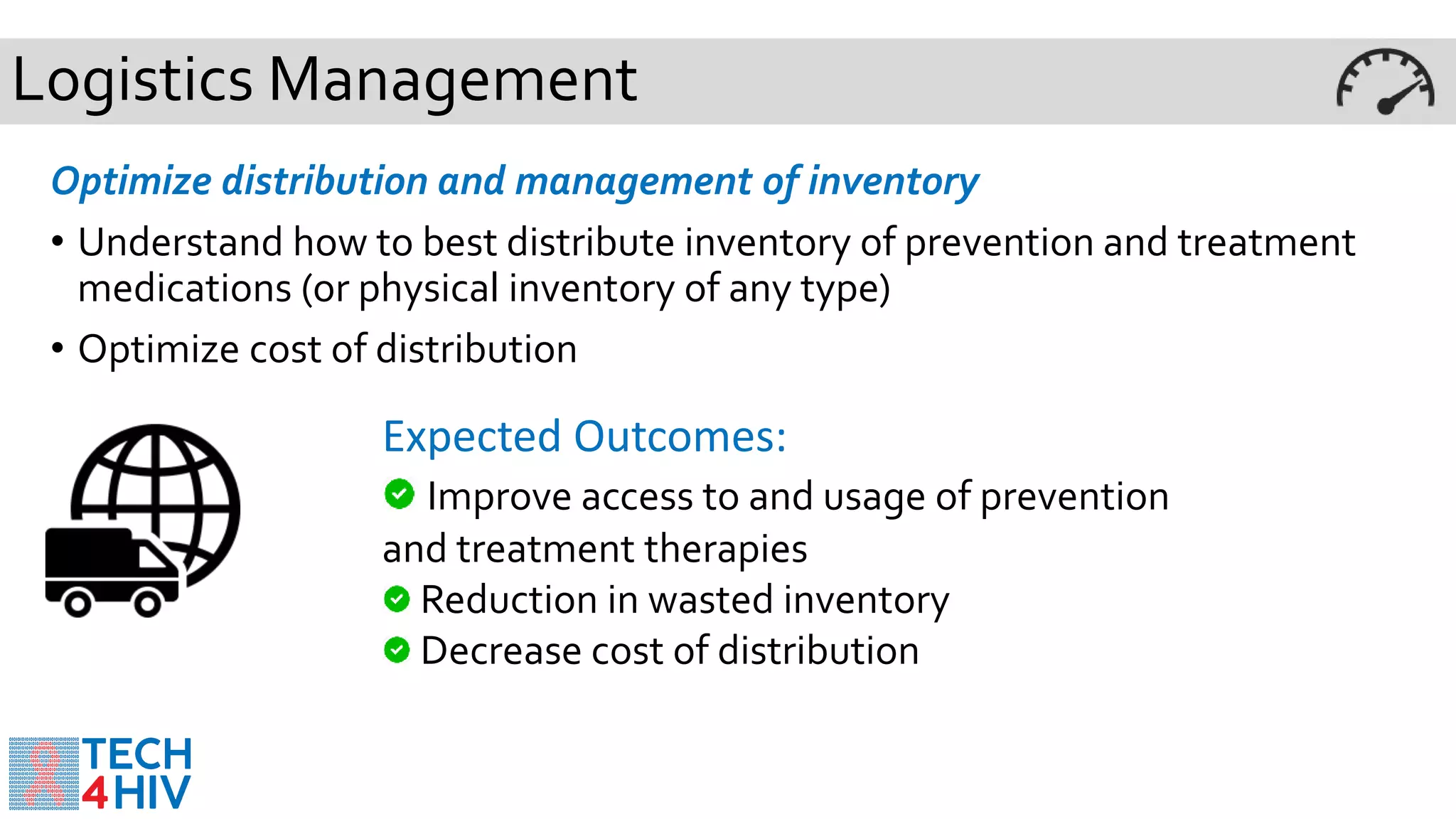 Logistics Management
Optimize distribution and management of inventory
• Understand how to best distribute inventory of prevention and treatment
medications (or physical inventory of any type)
• Optimize cost of distribution
Expected Outcomes:
Improve access to and usage of prevention
and treatment therapies
Reduction in wasted inventory
Decrease cost of distribution
 