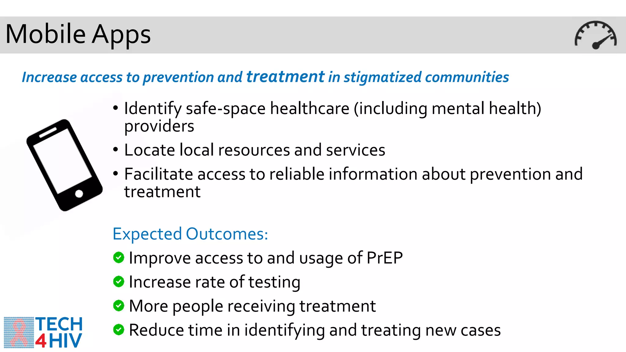 Mobile Apps
Increase access to prevention and treatment in stigmatized communities
• Identify safe-space healthcare (including mental health)
providers
• Locate local resources and services
• Facilitate access to reliable information about prevention and
treatment
Expected Outcomes:
Improve access to and usage of PrEP
Increase rate of testing
More people receiving treatment
Reduce time in identifying and treating new cases
 