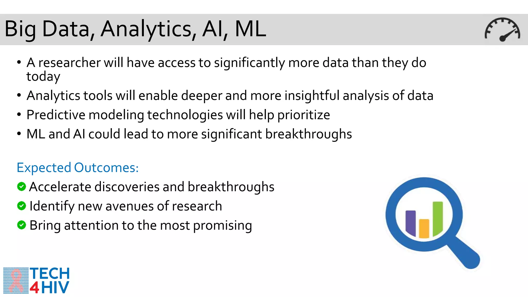 Big Data,Analytics, AI, ML
• A researcher will have access to significantly more data than they do
today
• Analytics tools will enable deeper and more insightful analysis of data
• Predictive modeling technologies will help prioritize
• ML and AI could lead to more significant breakthroughs
Expected Outcomes:
Accelerate discoveries and breakthroughs
Identify new avenues of research
Bring attention to the most promising
 
