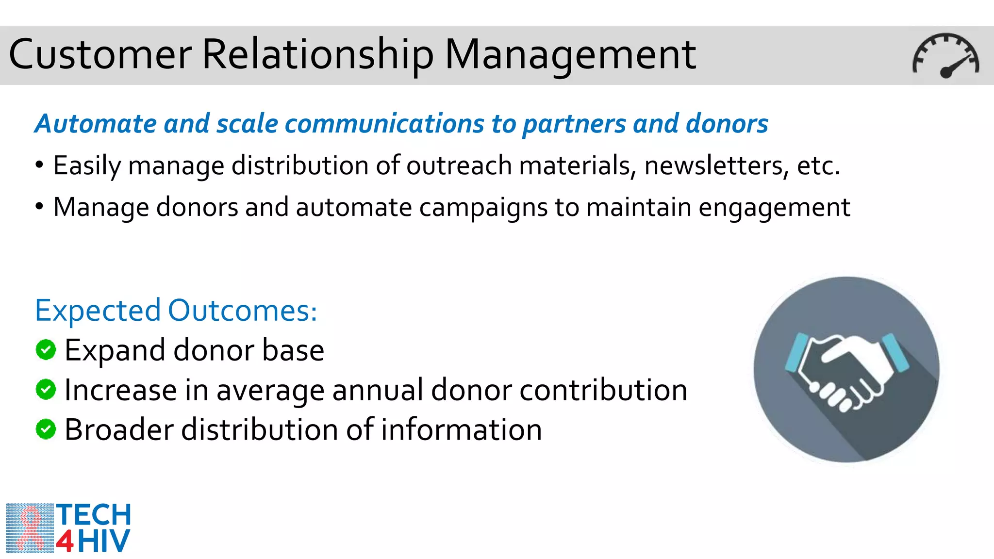 Customer Relationship Management
Automate and scale communications to partners and donors
• Easily manage distribution of outreach materials, newsletters, etc.
• Manage donors and automate campaigns to maintain engagement
ExpectedOutcomes:
Expand donor base
Increase in average annual donor contribution
Broader distribution of information
 