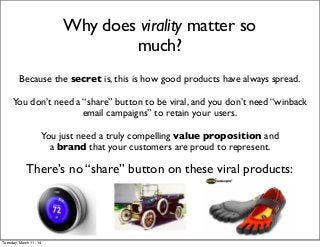 Why does virality matter so
much?
Because the secret is, this is how good products have always spread.
You don’t need a “share” button to be viral, and you don’t need “winback
email campaigns” to retain your users.
You just need a truly compelling value proposition and
a brand that your customers are proud to represent.
There’s no “share” button on these viral products:
Tuesday, March 11, 14
 