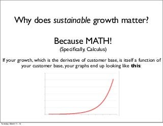 Why does sustainable growth matter?
Because MATH!
(Speciﬁcally, Calculus)
If your growth, which is the derivative of customer base, is itself a function of
your customer base, your graphs end up looking like this:
Tuesday, March 11, 14
 