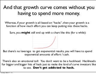 And that growth curve comes without you
having to spend more money.
Whereas, if your growth is all based on “hacks”, then your growth is a
function of how much effort you can keep putting into these hacks.
Sure, you might still end up with a chart like this (for a while):
There’s also an emotional toll: You don’t want to be a hackhead. Hackheads
for bigger and bigger hits of hack just to make the kind of curve investors like
to see. Don’t get addicted to hack.
But there’s no leverage: to get exponential results, you will have to spend
exponential amounts of effort / cash.
Tuesday, March 11, 14
 
