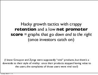 Hacky growth tactics with crappy
retention and a low net promoter
score = graphs that go down and to the right
(once investors catch on)
(I know Groupon and Zynga were supposedly “viral” products, but there’s a
downside to their style of virality: once their products stopped having value to
the users, the complaints of those users went viral too!)
Tuesday, March 11, 14
 