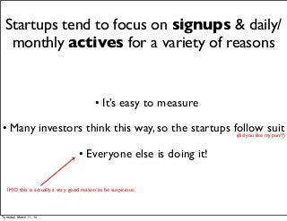 Startups tend to focus on signups & daily/
monthly actives for a variety of reasons
• It’s easy to measure
• Many investors think this way, so the startups follow suit
• Everyone else is doing it!
(did you like my pun??)
IMO this is actually a very good reason to be suspicious
Tuesday, March 11, 14
 