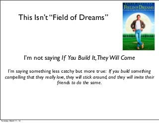 This Isn’t “Field of Dreams”
I’m not saying If You Build It,TheyWill Come
I’m saying something less catchy but more true: If you build something
compelling that they really love, they will stick around, and they will invite their
friends to do the same.
Tuesday, March 11, 14
 