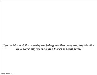 If you build it, and it’s something compelling that they really love, they will stick
around, and they will invite their friends to do the same.
Tuesday, March 11, 14
 