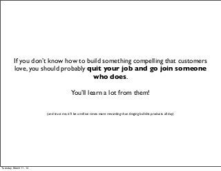 If you don’t know how to build something compelling that customers
love, you should probably quit your job and go join someone
who does.
You’ll learn a lot from them!
(and trust me, it’ll be a million times more rewarding than slinging bullshit products all day)
Tuesday, March 11, 14
 