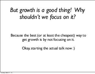 But growth is a good thing! Why
shouldn’t we focus on it?
Because the best (or at least the cheapest) way to
get growth is by not focusing on it.
Okay, starting the actual talk now :)
Tuesday, March 11, 14
 