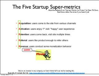 The Five Startup Super-metrics
Dave is an investor in my company, so I don’t think he’ll sue me for stealing this.
Especially if I include this link: http://www.slideshare.net/dmc500hats/startup-metrics-for-pirates-long-version
Lifted shamelessly from “Startup Metrics for Pirates” by Dave McClure.
Read those slides ﬁve times if you haven’t yet!
Tuesday, March 11, 14
 
