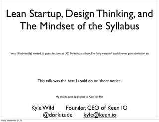 Lean Startup, Design Thinking, and
The Mindset of the Syllabus
Kyle Wild Founder, CEO of Keen IO
I was (ill-advisedly) invited to guest lecture at UC Berkeley, a school I’m fairly certain I could never gain admission to.
This talk was the best I could do on short notice.
My thanks (and apologies) to Alan van Pelt
@dorkitude kyle@keen.io
Friday, September 27, 13
 