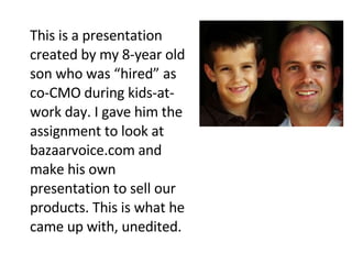 This is a presentation created by my 8-year old son who was “hired” as co-CMO during kids-at-work day. I gave him the assignment to look at bazaarvoice.com and make his own presentation to sell our products. This is what he came up with, unedited. 