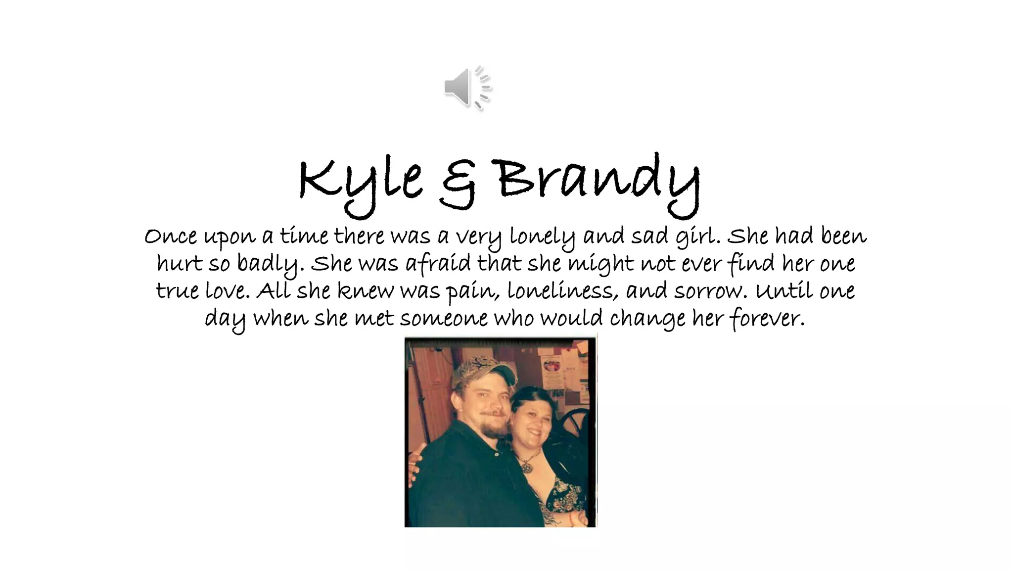 Kyle & Brandy
Once upon a time there was a very lonely and sad girl. She had been
hurt so badly. She was afraid that she might not ever find her one
true love. All she knew was pain, loneliness, and sorrow. Until one
day when she met someone who would change her forever.
 