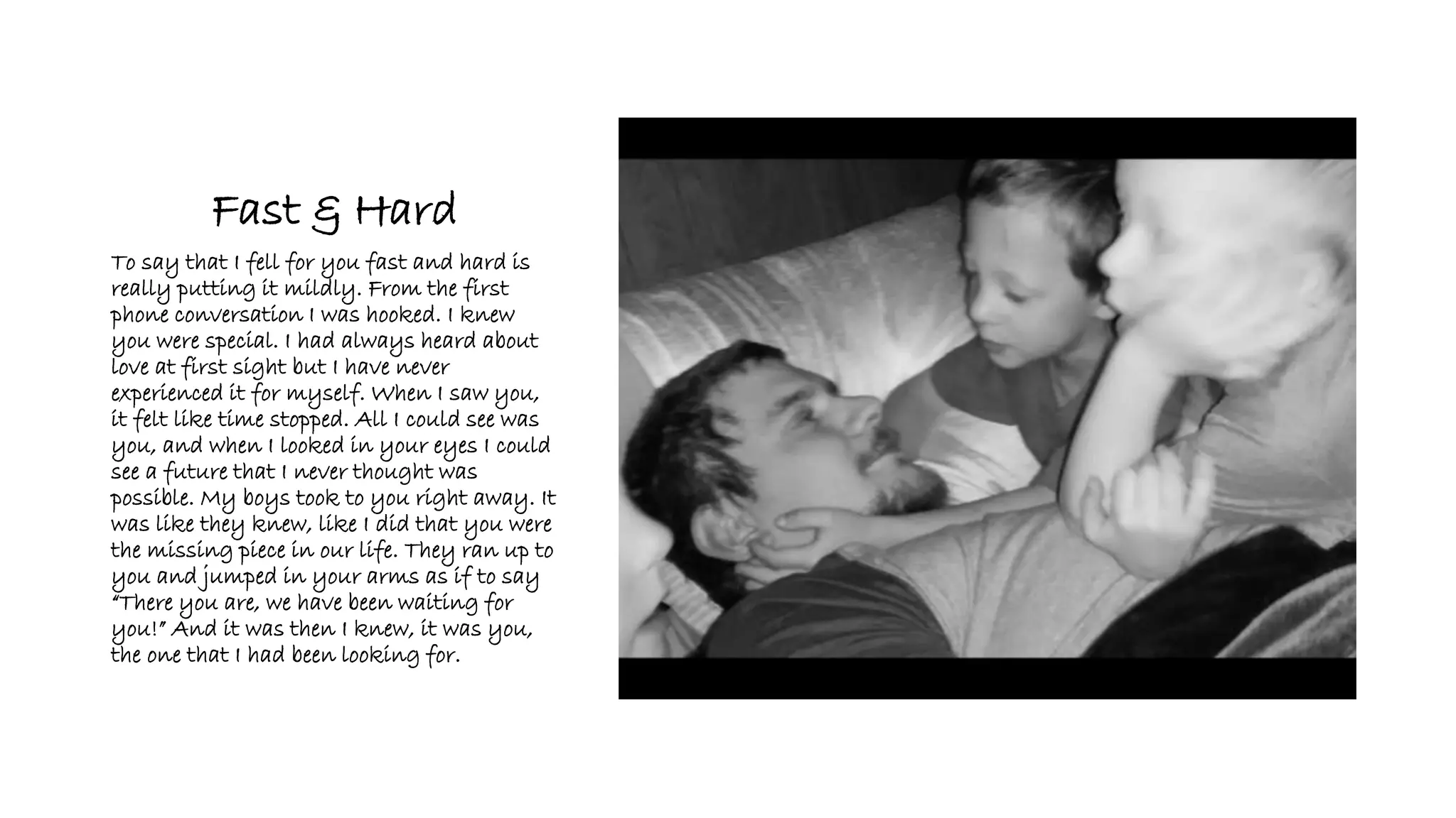 Fast & Hard
To say that I fell for you fast and hard is
really putting it mildly. From the first
phone conversation I was hooked. I knew
you were special. I had always heard about
love at first sight but I have never
experienced it for myself. When I saw you,
it felt like time stopped. All I could see was
you, and when I looked in your eyes I could
see a future that I never thought was
possible. My boys took to you right away. It
was like they knew, like I did that you were
the missing piece in our life. They ran up to
you and jumped in your arms as if to say
“There you are, we have been waiting for
you!” And it was then I knew, it was you,
the one that I had been looking for.
 