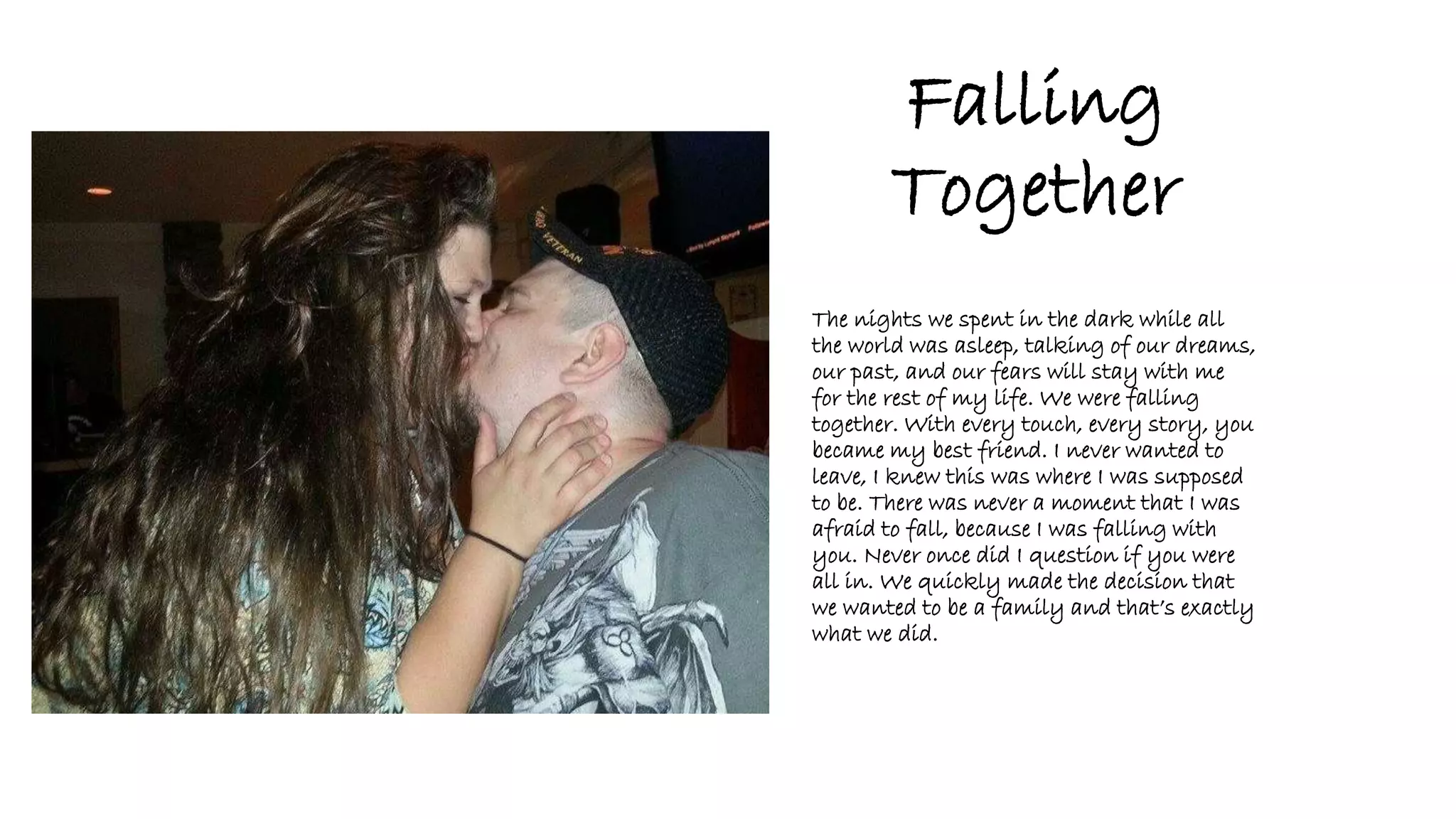 Falling
Together
The nights we spent in the dark while all
the world was asleep, talking of our dreams,
our past, and our fears will stay with me
for the rest of my life. We were falling
together. With every touch, every story, you
became my best friend. I never wanted to
leave, I knew this was where I was supposed
to be. There was never a moment that I was
afraid to fall, because I was falling with
you. Never once did I question if you were
all in. We quickly made the decision that
we wanted to be a family and that’s exactly
what we did.
 