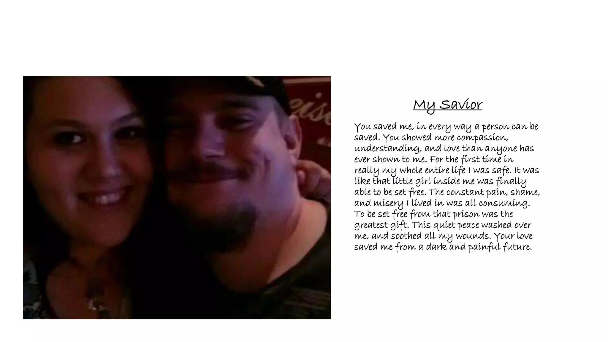 My Savior
You saved me, in every way a person can be
saved. You showed more compassion,
understanding, and love than anyone has
ever shown to me. For the first time in
really my whole entire life I was safe. It was
like that little girl inside me was finally
able to be set free. The constant pain, shame,
and misery I lived in was all consuming.
To be set free from that prison was the
greatest gift. This quiet peace washed over
me, and soothed all my wounds. Your love
saved me from a dark and painful future.
 