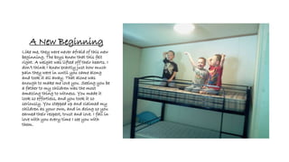 A New Beginning
Like me, they were never afraid of this new
beginning. The boys knew that this felt
right. A weight was lifted off their hearts. I
don’t think I knew exactly just how much
pain they were in until you came along
and took it all away. That alone was
enough to make me love you. Seeing you be
a father to my children was the most
amazing thing to witness. You made it
look so effortless, and you took it so
seriously. You stepped up and claimed my
children as your own, and in doing so you
earned their respect, trust and love. I fall in
love with you every time I see you with
them.
 