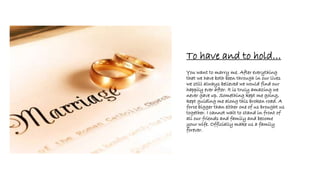 To have and to hold…
You want to marry me. After everything
that we have both been through in our lives
we still always believed we would find our
happily ever after. It is truly amazing we
never gave up. Something kept me going,
kept guiding me along this broken road. A
force bigger than either one of us brought us
together. I cannot wait to stand in front of
all our friends and family and become
your wife. Officially make us a family
forever.
 