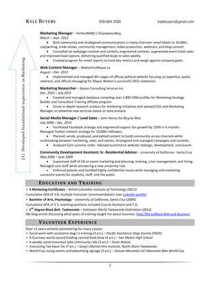 KYLE BUYERS 650.804.3500 kylebuyers@gmail.com
2
(1)DevelopedfoundationalexperienceinMarketing
Marketing Manager – PerfectMIND / ChampionsWay
March – Sept. 2012
 Built community and strategized communications in many channels: email blasts to 10,000+,
copywriting, trade shows, community management, video production, webinars, and blog content.
 Consulted on webpage creation and content, engineered contests, augmented event ticket sales
and improved lead capture, delivering qualified leads to sales weekly.
 Created program for email reports to track key metrics and weigh against company goals.
Web Content Manager – WaltonForMayor.ca
August – Dec. 2011
 Implemented and managed 40+ pages of official political website focusing on expertise, public
relations, and official messaging for Mayor Walton’s successful 2011 reelection.
Marketing Researcher – Kaizen Consulting Services Inc.
Dec. 2010 – July 2011
 Created and managed database compiling over 1,800 CRM profiles for Marketing Strategy
Builder and Consultant Training affiliate program.
 Drove in-depth research analysis for marketing initiatives and advised CEO and Marketing
Manager on potential new verticals based on data analysis.
Social Media Manager / Lead Sales – John Henry the Bicycle Man
July 2008 – Dec. 2010
 Facilitated Facebook strategy and engineered organic fan growth by 150% in 6 months.
Managed Twitter content strategy for 10,000+ followers.
 Planned, wrote, produced, and edited content to build community across channels while
multitasking between marketing, sales, and events. Strategized and managed campaigns and contests.
 Analyzed $2m summer order. Advised ecommerce website redesign, development, and launch.
Community Development Assistant; Sr. Residential Advisor – University of California - Santa Cruz
May 2006 – June 2009
 Supervised staff of 18 on event marketing and planning, training, crisis management, and hiring.
Managed core staff while pioneering a new university role.
 Enforced policies and handled highly confidential issues while managing and marketing
successful events for students, staff, and the public.
EDUCATION AND TRAINING
• 3 Marketing Certificates – British Columbia Institute of Technology (2013)
Cumulative GPA of 3.8, multiple instructor recommendations (see LinkedIn profile)
• Bachelor of Arts, Psychology – University of California, Santa Cruz (2009)
Cumulative GPA of 3.5; teaching positions included Course Assistant and T.A.
• 2
nd
degree Black Belt, Taekwondo – Kukkiwon World Taekwondo Federation (2012)
My blog article discussing what years of training taught me about business: http://bit.ly/Black-Belt-and-Business
VOLUNTEER EXPERIENCE
Over 11 years actively volunteering for many causes:
• Social work with assistance dogs in training (3 yrs.) – Pacific Assistance Dogs Society (PADS)
• A Guinness world record-holding canned food drive (4 yrs.) – San Mateo High School
• A weekly social mountain bike community ride (3 yrs.) – Shore Nation
• Instructing Tae Kwon Do (7 yrs.) – Song’s Martial Arts Institute, North Shore Taekwondo
• World Cup racing events and advertising signage (3 yrs.) – Grouse Mountain UCI Mountain Bike World Cup
 