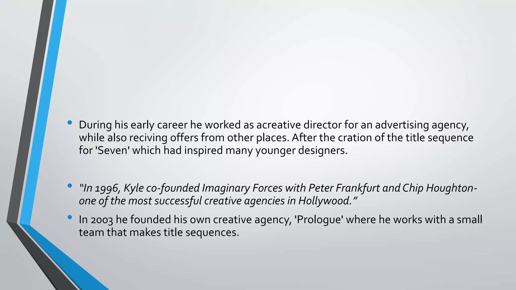 • During his early career he worked as acreative director for an advertising agency,
while also reciving offers from other places. After the cration of the title sequence
for 'Seven' which had inspired many younger designers.
• “In 1996, Kyle co-founded Imaginary Forces with Peter Frankfurt and Chip Houghton-
one of the most successful creative agencies in Hollywood.”
• In 2003 he founded his own creative agency, 'Prologue' where he works with a small
team that makes title sequences.
 