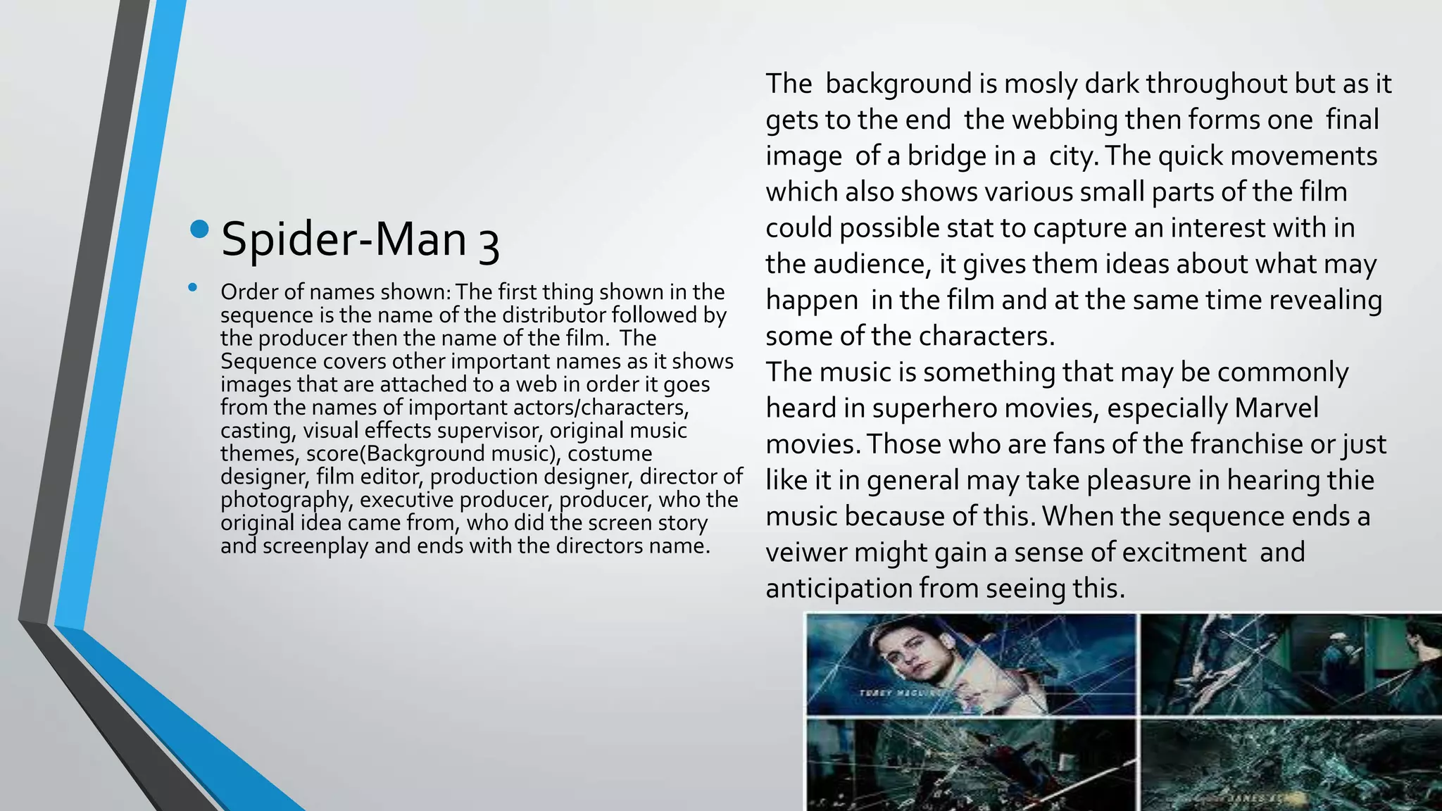 •Spider-Man 3
• Order of names shown:The first thing shown in the
sequence is the name of the distributor followed by
the producer then the name of the film. The
Sequence covers other important names as it shows
images that are attached to a web in order it goes
from the names of important actors/characters,
casting, visual effects supervisor, original music
themes, score(Background music), costume
designer, film editor, production designer, director of
photography, executive producer, producer, who the
original idea came from, who did the screen story
and screenplay and ends with the directors name.
The background is mosly dark throughout but as it
gets to the end the webbing then forms one final
image of a bridge in a city.The quick movements
which also shows various small parts of the film
could possible stat to capture an interest with in
the audience, it gives them ideas about what may
happen in the film and at the same time revealing
some of the characters.
The music is something that may be commonly
heard in superhero movies, especially Marvel
movies.Those who are fans of the franchise or just
like it in general may take pleasure in hearing thie
music because of this.When the sequence ends a
veiwer might gain a sense of excitment and
anticipation from seeing this.
 