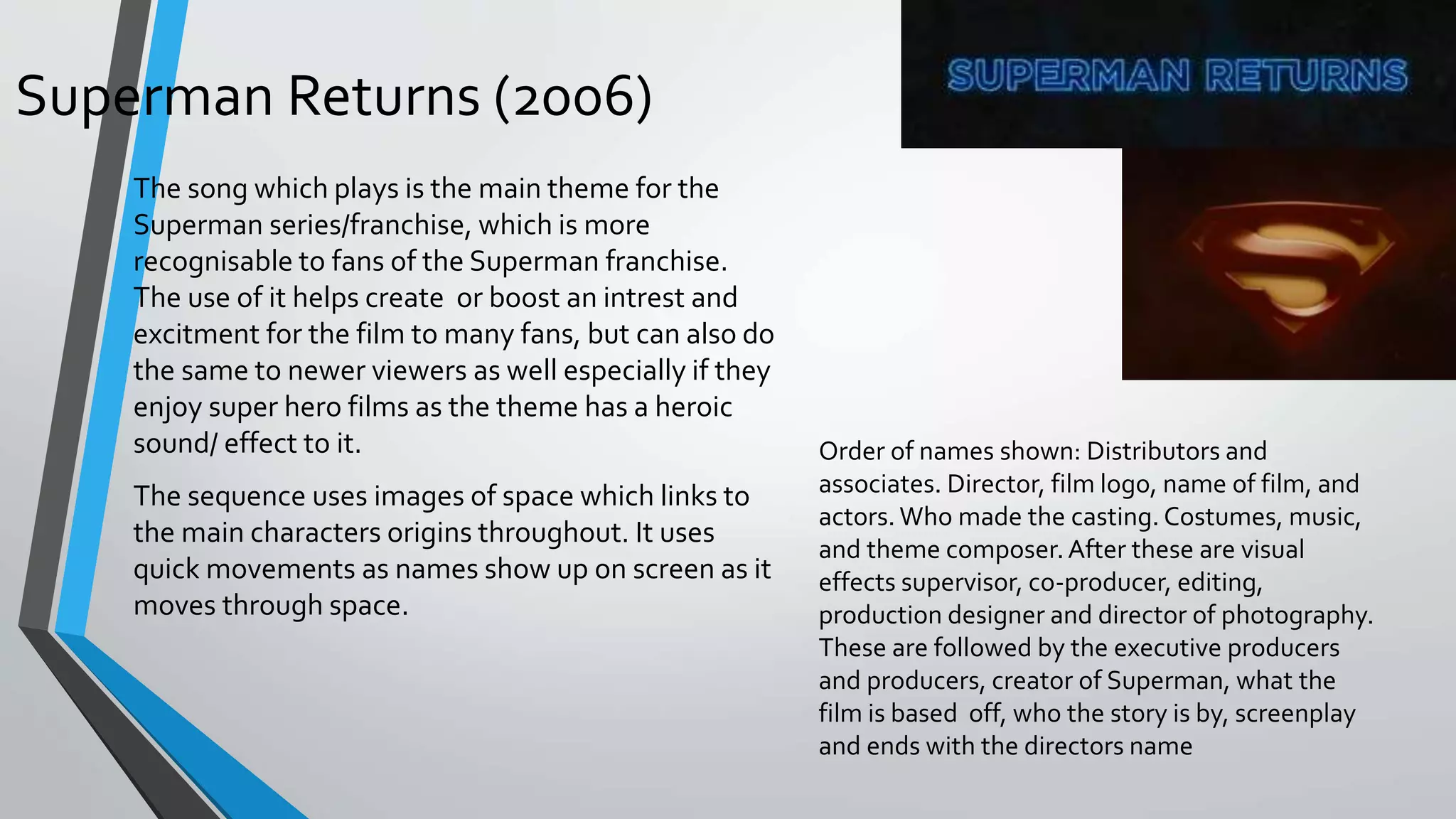 Superman Returns (2006)
Order of names shown: Distributors and
associates. Director, film logo, name of film, and
actors.Who made the casting. Costumes, music,
and theme composer.After these are visual
effects supervisor, co-producer, editing,
production designer and director of photography.
These are followed by the executive producers
and producers, creator of Superman, what the
film is based off, who the story is by, screenplay
and ends with the directors name
The song which plays is the main theme for the
Superman series/franchise, which is more
recognisable to fans of the Superman franchise.
The use of it helps create or boost an intrest and
excitment for the film to many fans, but can also do
the same to newer viewers as well especially if they
enjoy super hero films as the theme has a heroic
sound/ effect to it.
The sequence uses images of space which links to
the main characters origins throughout. It uses
quick movements as names show up on screen as it
moves through space.
 