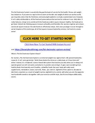 The Fat Decimator System is essentially like gap the book of secrets for the health, fitness and weight
loss industries. If you were to require time to seem at the diet and weight of others across the world,
you’d quickly notice that the fleshiness and overweight epidemic is simply a westernized one. However,
it isn’t solely attributable to all the food and preservatives that we tend to embrace in our daily diets. It
really features a heap to try and do with the foods we predict square measure healthy; the foods we've
got been tricked into thinking square measure unhealthy and therefore the exercise regimes we’ve been
convinced square measure the sole thanks to effectively reduce. And once you begin to scan through to
varied chapters of this technique, all of that square measure backed by science, it all starts to create
sense!
visit: https://beautyhealthmag.com/fat-decimator-system-review/
What is The Fat Decimator System About?
For starters, The Fat Decimator System is an internet weight loss regime that's 100 percent backed by
research. It isn’t some gimmicky “drink these shakes five times on a daily basis at 3-hour intervals”
either. Instead, it’s a foolproof, science-based diet system that teaches you why what you’re doing isn’t
operating (and can still not work), and what to try and do concerning it. It goes over everything from
healthy foods that basically aren’t healthy, unhealthy foods that your body will really need,
supplements, metabolism, water, nutrients, fibers, you name it. eightieth of the system is devoted to
diet that is essential as a result of weight loss has eightieth to try and do with what you eat. the opposite
two hundredth needs to do together with your exercise and life-style, that this technique additionally
covers.
 