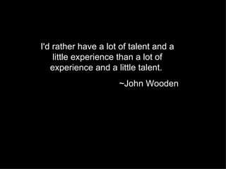 I'd rather have a lot of talent and a little experience than a lot of experience and a little talent.  ~John Wooden 