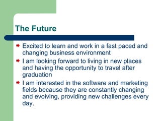 The Future Excited to learn and work in a fast paced and changing business environment I am looking forward to living in new places and having the opportunity to travel after graduation I am interested in the software and marketing fields because they are constantly changing and evolving, providing new challenges every day.  