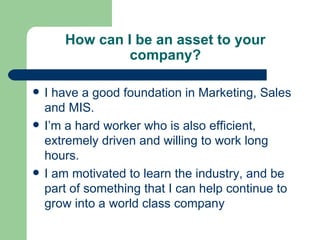 How can I be an asset to your company? I have a good foundation in Marketing, Sales and MIS. I’m a hard worker who is also efficient, extremely driven and willing to work long hours. I am motivated to learn the industry, and be part of something that I can help continue to grow into a world class company 