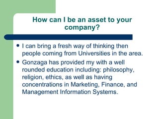 How can I be an asset to your company? I can bring a fresh way of thinking then people coming from Universities in the area.  Gonzaga has provided my with a well rounded education including: philosophy, religion, ethics, as well as having concentrations in Marketing, Finance, and Management Information Systems.  