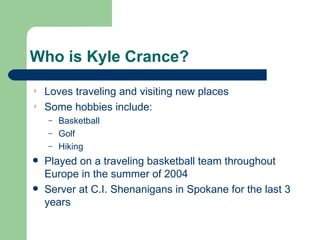 Who is Kyle Crance? Loves traveling and visiting new places Some hobbies include:  Basketball Golf Hiking Played on a traveling basketball team throughout Europe in the summer of 2004 Server at C.I. Shenanigans in Spokane for the last 3 years 