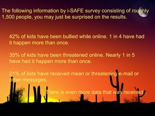 The following information by i-SAFE survey consisting of roughly 1,500 people, you may just be surprised on the results. 42% of kids have been bullied while online. 1 in 4 have had it happen more than once. 35% of kids have been threatened online. Nearly 1 in 5 have had it happen more than once. 21% of kids have received mean or threatening e-mail or other messages. There is even more data that was received 