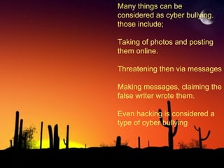 Many things can be  considered as cyber bullying. those include; Taking of photos and posting  them online. Threatening then via messages Making messages, claiming the false writer wrote them. Even hacking is considered a type of cyber bullying 