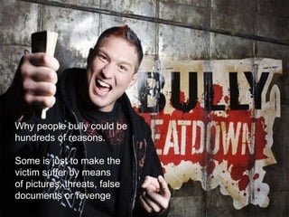 Why people bully could be  hundreds of reasons. Some is just to make the  victim suffer by means of pictures, threats, false documents or revenge 