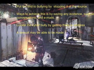 Put the end to bullying by  stopping it at the source. Ways to achieve this is by saving any evidence, such as  conversations, and e-mails. Locate the cyber bully by getting there ip address A lawsuit may be able to be made 