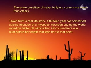 There are penalties of cyber bullying, some more harsh  than others Taken from a real life story, a thirteen year old committed  suicide because of a myspace message saying the world  would be better off without her. Of course there was  a lot before her death that lead her to that point. 