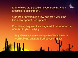 Many views are placed on cyber bullying when  it comes to punishment. One major problem is a law against it would be like a law against free speech.  For others, they want laws against it because of the effects of cyber bullying.  http://www.foxnews.com/politics/2009/05/14/cyberbullying-ensnare-free-speech-rights/ 