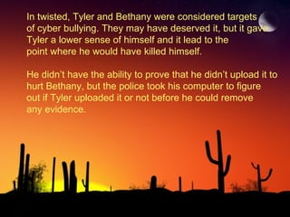 In twisted, Tyler and Bethany were considered targets of cyber bullying. They may have deserved it, but it gave  Tyler a lower sense of himself and it lead to the  point where he would have killed himself. He didn’t have the ability to prove that he didn’t upload it to  hurt Bethany, but the police took his computer to figure out if Tyler uploaded it or not before he could remove any evidence. 