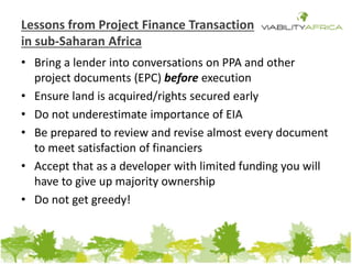 Lessons from Project Finance Transaction 
in sub-Saharan Africa 
• Bring a lender into conversations on PPA and other 
project documents (EPC) before execution 
• Ensure land is acquired/rights secured early 
• Do not underestimate importance of EIA 
• Be prepared to review and revise almost every document 
to meet satisfaction of financiers 
• Accept that as a developer with limited funding you will 
have to give up majority ownership 
• Do not get greedy! 
 