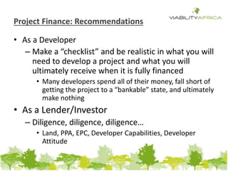 Project Finance: Recommendations 
• As a Developer 
– Make a “checklist” and be realistic in what you will 
need to develop a project and what you will 
ultimately receive when it is fully financed 
• Many developers spend all of their money, fall short of 
getting the project to a “bankable” state, and ultimately 
make nothing 
• As a Lender/Investor 
– Diligence, diligence, diligence… 
• Land, PPA, EPC, Developer Capabilities, Developer 
Attitude 
 