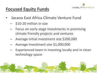 Focused Equity Funds 
• Jacana East Africa Climate Venture Fund 
– $10-20 million in size 
– Focus on early stage investments in promising 
climate friendly projects and ventures 
– Average initial investment size $200,000 
– Average investment size $1,000,000 
– Experienced team in investing locally and in clean 
technology space 
 