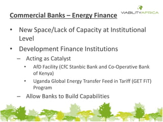 Commercial Banks – Energy Finance 
• New Space/Lack of Capacity at Institutional 
Level 
• Development Finance Institutions 
– Acting as Catalyst 
• AfD Facility (CfC Stanbic Bank and Co-Operative Bank 
of Kenya) 
• Uganda Global Energy Transfer Feed in Tariff (GET FiT) 
Program 
– Allow Banks to Build Capabilities 
 