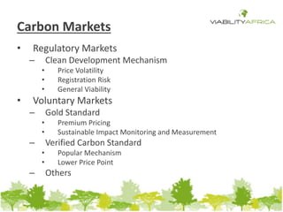 Carbon Markets 
• Regulatory Markets 
– Clean Development Mechanism 
• Price Volatility 
• Registration Risk 
• General Viability 
• Voluntary Markets 
– Gold Standard 
• Premium Pricing 
• Sustainable Impact Monitoring and Measurement 
– Verified Carbon Standard 
• Popular Mechanism 
• Lower Price Point 
– Others 
 
