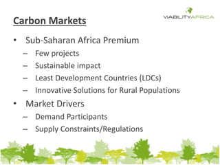 Carbon Markets 
• Sub-Saharan Africa Premium 
– Few projects 
– Sustainable impact 
– Least Development Countries (LDCs) 
– Innovative Solutions for Rural Populations 
• Market Drivers 
– Demand Participants 
– Supply Constraints/Regulations 
 