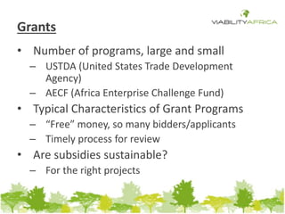 Grants 
• Number of programs, large and small 
– USTDA (United States Trade Development 
Agency) 
– AECF (Africa Enterprise Challenge Fund) 
• Typical Characteristics of Grant Programs 
– “Free” money, so many bidders/applicants 
– Timely process for review 
• Are subsidies sustainable? 
– For the right projects 
 