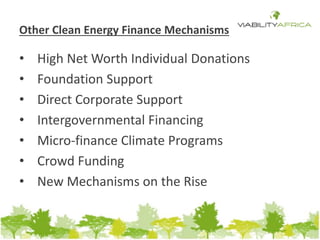 Other Clean Energy Finance Mechanisms 
• High Net Worth Individual Donations 
• Foundation Support 
• Direct Corporate Support 
• Intergovernmental Financing 
• Micro-finance Climate Programs 
• Crowd Funding 
• New Mechanisms on the Rise 
 