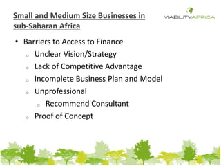 Small and Medium Size Businesses in 
sub-Saharan Africa 
• Barriers to Access to Finance 
o Unclear Vision/Strategy 
o Lack of Competitive Advantage 
o Incomplete Business Plan and Model 
o Unprofessional 
o Recommend Consultant 
o Proof of Concept 
 